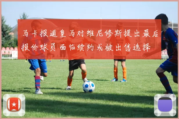 马卡报道皇马对维尼修斯提出最后报价球员面临续约或被出售选择