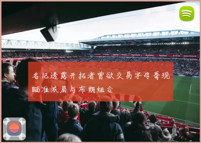 名记透露开拓者曾欲交易字母哥现瞄准浓眉与布朗组合