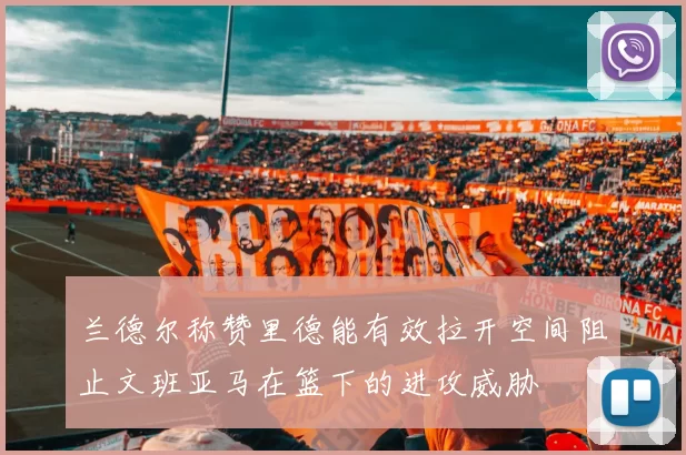 兰德尔称赞里德能有效拉开空间阻止文班亚马在篮下的进攻威胁