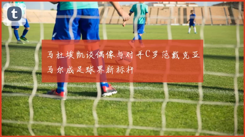 马杜埃凯谈偶像与对手C罗范戴克亚马尔成足球界新标杆