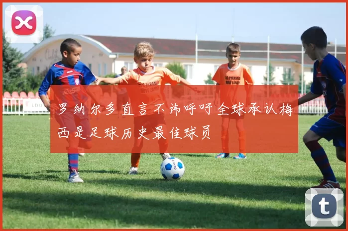 罗纳尔多直言不讳呼吁全球承认梅西是足球历史最佳球员