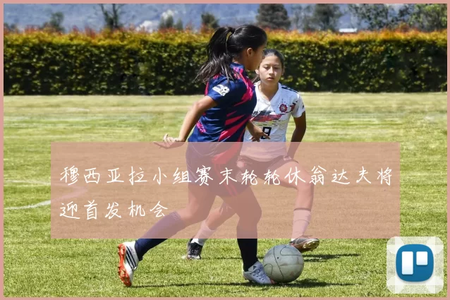穆西亚拉小组赛末轮轮休翁达夫将迎首发机会