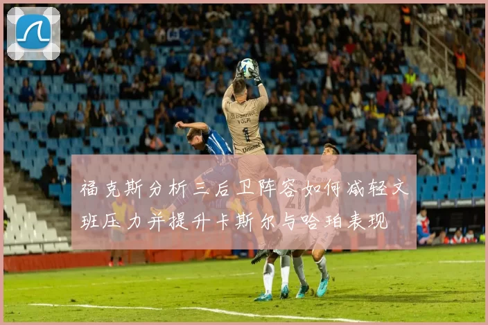 福克斯分析三后卫阵容如何减轻文班压力并提升卡斯尔与哈珀表现