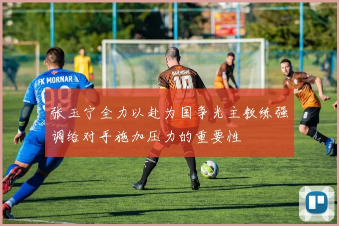 张玉宁全力以赴为国争光主教练强调给对手施加压力的重要性