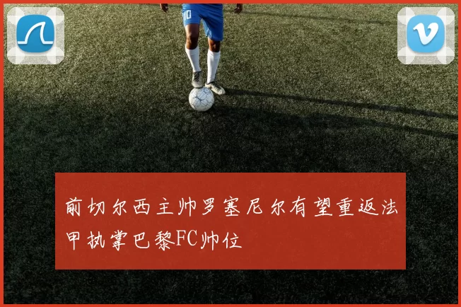 前切尔西主帅罗塞尼尔有望重返法甲执掌巴黎FC帅位