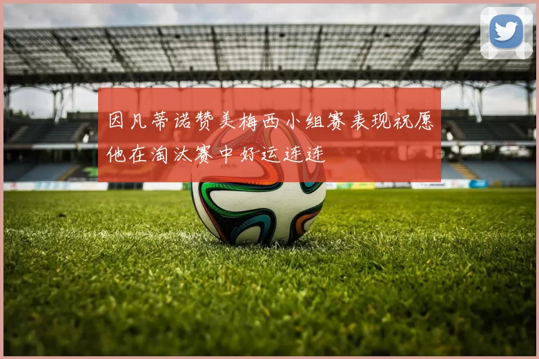 因凡蒂诺赞美梅西小组赛表现祝愿他在淘汰赛中好运连连
