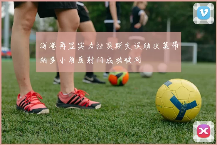 海港再显实力拉莫斯失误助攻莱昂纳多小角度射门成功破网