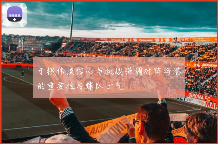 于根伟谈信心与挑战强调对阵海港的重要性与球队士气