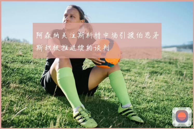 阿森纳关注斯科特中场引援伯恩茅斯积极推进续约谈判