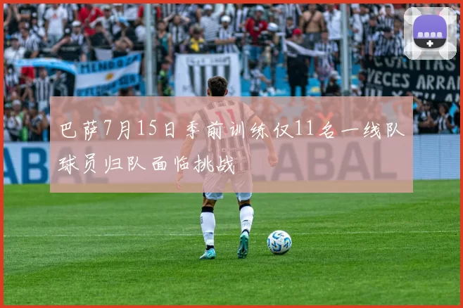 巴萨7月15日季前训练仅11名一线队球员归队面临挑战