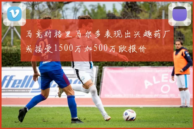 马竞对格里马尔多表现出兴趣药厂或接受1500万加500万欧报价