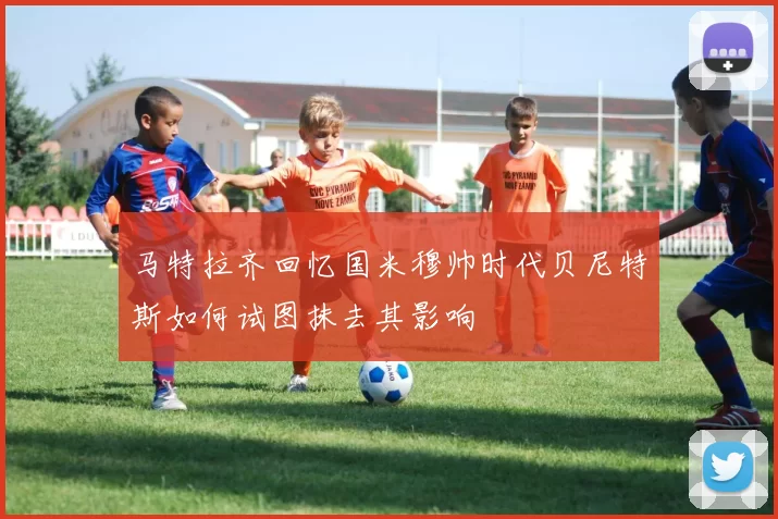 马特拉齐回忆国米穆帅时代贝尼特斯如何试图抹去其影响