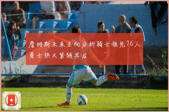 詹姆斯未来去向分析骑士领先76人勇士热火紧随其后