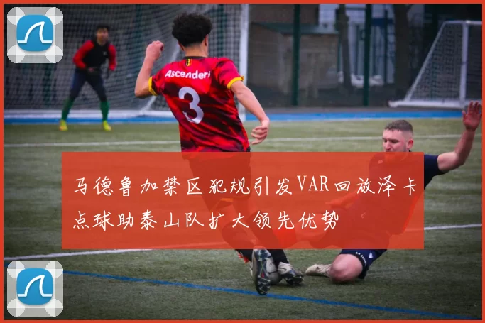 马德鲁加禁区犯规引发VAR回放泽卡点球助泰山队扩大领先优势