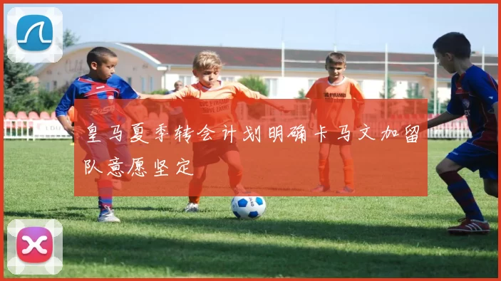 皇马夏季转会计划明确卡马文加留队意愿坚定