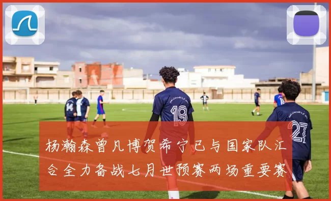 杨瀚森曾凡博贺希宁已与国家队汇合全力备战七月世预赛两场重要赛事